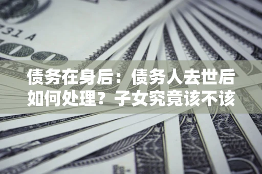 济南债务在身后：债务人去世后如何处理？子女究竟该不该还钱？